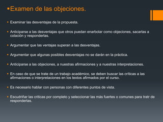 Examen de las objeciones.Examinar las desventajas de la propuesta.Anticiparse a las desventajas que otros puedan enarbolar como objeciones, sacarlas a colación y responderlas.Argumentar que las ventajas superan a las desventajas.Argumentar que algunas posibles desventajas no se darán en la práctica.Anticiparse a las objeciones, a nuestras afirmaciones y a nuestras interpretaciones.En caso de que se trate de un trabajo académico, se deben buscar las críticas a las afirmaciones o interpretaciones en los textos afirmados por el curso.Es necesario hablar con personas con diferentes puntos de vista.Escudriñar las criticas por completo y seleccionar las más fuertes o comunes para tratr de responderlas.  