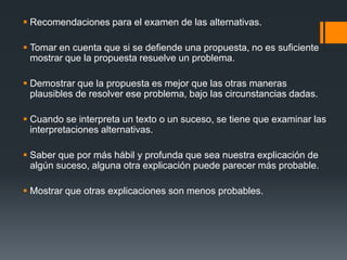 Recomendaciones para el examen de las alternativas.Tomar en cuenta que si se defiende una propuesta, no es suficiente mostrar que la propuesta resuelve un problema.Demostrar que la propuesta es mejor que las otras maneras plausibles de resolver ese problema, bajo las circunstancias dadas.Cuando se interpreta un texto o un suceso, se tiene que examinar las interpretaciones alternativas.Saber que por más hábil y profunda que sea nuestra explicación de algún suceso, alguna otra explicación puede parecer más probable.Mostrar que otras explicaciones son menos probables.  