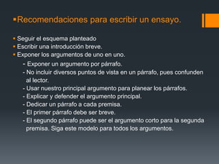 Recomendaciones para escribir un ensayo.Seguir el esquema planteadoEscribir una introducción breve.Exponer los argumentos de uno en uno.     - Exponer un argumento por párrafo.      - No incluir diversos puntos de vista en un párrafo, pues confunden        al lector.      - Usar nuestro principal argumento para planear los párrafos.      - Explicar y defender el argumento principal.      - Dedicar un párrafo a cada premisa.      - El primer párrafo debe ser breve.      - El segundo párrafo puede ser el argumento corto para la segunda         premisa. Siga este modelo para todos los argumentos.     