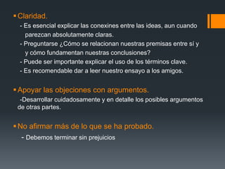 Claridad.    - Es esencial explicar las conexines entre las ideas, aun cuando          parezcan absolutamente claras.    - Preguntarse ¿Cómo se relacionan nuestras premisas entre sí y        y cómo fundamentan nuestras conclusiones?    - Puede ser importante explicar el uso de los términos clave.       - Es recomendable dar a leer nuestro ensayo a los amigos.Apoyar las objeciones con argumentos.    -Desarrollar cuidadosamente y en detalle los posibles argumentos de otras partes.No afirmar más de lo que se ha probado.    - Debemos terminar sin prejuicios