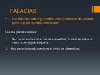 FALACIAS Las falacias son argumentos con apariencia de verdad pero que en realidad son falsos.Las dos grandes falacias:Uno de los errores más comunes es extraer conclusiones de una muestra demasiado pequeña.2.Una segunda falacia común es el olvido de alternativas.   