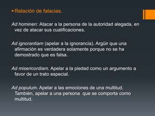 Relación de falacias.Ad hominen: Atacar a la persona de la autoridad alegada, en vez de atacar sus cualificaciones.Ad ignorantiam (apelar a la ignorancia). Argüir que una afirmación es verdadera solamente porque no se ha demostrado que es falsa.Ad misericordiam. Apelar a la piedad como un argumento a favor de un trato especial.Ad populum. Apelar a las emociones de una multitud. También, apelar a una persona  que se comporta como multitud.