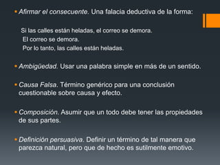 Afirmar el consecuente. Una falacia deductiva de la forma:    Si las calles están heladas, el correo se demora.     El correo se demora.     Por lo tanto, las calles están heladas.Ambigüedad. Usar una palabra simple en más de un sentido.Causa Falsa. Término genérico para una conclusión cuestionable sobre causa y efecto.Composición. Asumir que un todo debe tener las propiedades de sus partes.Definición persuasiva. Definir un término de tal manera que parezca natural, pero que de hecho es sutilmente emotivo.