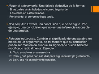 Negar el antecendete. Una falacia deductiva de la forma:    Si las calles están heladas, el correo llega tarde.     Las calles no están heladas.    Por lo tanto, el correo no llega tarde.Non sequitur. Extraer una conclusión que no se sigue. Por ejemplo, una concluisión que no es una inferencia razonable de una prueba.Palabras equívocas. Cambiar el significado de una palabra en medio de un arguemento, de tal manera que su conclusión pueda ser mantenida aunque su significado pueda haberse modificado radicalmente. Ejemplo:A: Todo estudio es una maniobra     B: Pero, ¿qué pasa con estudiar para argumentar? ¡le gusta tanto!    A: Bien, eso no es realmente estudiar.     