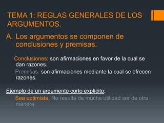 TEMA 1: REGLAS GENERALES DE LOS ARGUMENTOS.Los argumentos se componen de conclusiones y premisas. Conclusiones: son afirmaciones en favor de la cual se dan razones.       Premisas: son afirmaciones mediante la cual se ofrecen razones.Ejemplo de un argumento corto explícito:       Sea optimista.No resulta de mucha utilidad ser de otra manera./ 