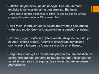 Peticton de principio –petitio principii. Usar de un modo implicito la conclusión como una premisa. Ejemplo:     Dios existe porque así lo dice la biblia, lo que se que es verdad porque, después de todo, Dios la escribió.Pista falsa. Introducir una cuestión irrelevante o secundaria y, de este modo, desviar la atención de la cuestión principal.Post hoc, ergo propter hoc (literalmente: después de esto, por lo tanto, debido a esto). Asumir la causalidad demasiado pronto sobre la base de la mera sucesión en el tiempo.Preguntas complejas. Expone una pregunta o una cuestión de tal manera que una persona no pueda acordar o discrepar con usted sin negarse con alguna otra afirmación que se quiere promocionar.