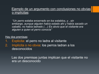 Ejemplo de un argumento con conclusiones no obvias o implícitas: ‘’Un perro estaba encerrado en los establos, y , sin embargo, aunque alguien había estado ahí y había sacado un caballo, no había ladrado (…) Es obvio que el visitante era alguien a quien el perro conocía’’Hay dos premisas: Explicita: el perro no ladra al visitanteImplícita o no obvia: los perros ladran a los desconocidos       Las dos premisas juntas implican que el visitante no era un desconocido