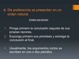 B. De preferencia se presentan en un   orden natural.Existen dos formas: Ponga primero la conclusión seguida de sus propias razones.Exponga primero sus premisas y extraiga la conclusión al final.Usualmente, los argumentos cortos se escriben en uno o dos párrafos. 
