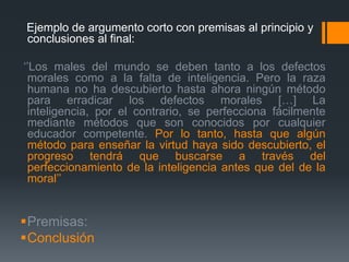   Ejemplo de argumento corto con premisas al principio y conclusiones al final: ‘’Los males del mundo se deben tanto a los defectos morales como a la falta de inteligencia. Pero la raza humana no ha descubierto hasta ahora ningún método para erradicar los defectos morales […] La inteligencia, por el contrario, se perfeccionafácilmentemediantemétodosque son conocidosporcualquiereducadorcompetente.Por lo tanto, hasta quealgúnmétodoparaenseñar la virtudhayasidodescubierto, el progresotendráquebuscarse a través del perfeccionamiento de la inteligencia antes que del de la moral’’Premisas:Conclusión