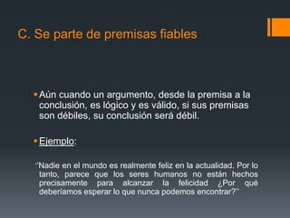 C. Se parte de premisas fiables Aún cuando un argumento, desde la premisa a la conclusión, es lógico y es válido, si sus premisas son débiles, su conclusión será débil. Ejemplo:     ‘’Nadie en el mundo es realmente feliz en la actualidad. Por lo tanto, parece que los seres humanos no están hechos precisamente para alcanzar la felicidad ¿Por qué deberíamos esperar lo que nunca podemos encontrar?’’
