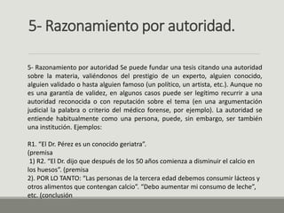 5- Razonamiento por autoridad.
5- Razonamiento por autoridad Se puede fundar una tesis citando una autoridad
sobre la materia, valiéndonos del prestigio de un experto, alguien conocido,
alguien validado o hasta alguien famoso (un político, un artista, etc.). Aunque no
es una garantía de validez, en algunos casos puede ser legítimo recurrir a una
autoridad reconocida o con reputación sobre el tema (en una argumentación
judicial la palabra o criterio del médico forense, por ejemplo). La autoridad se
entiende habitualmente como una persona, puede, sin embargo, ser también
una institución. Ejemplos:
R1. “El Dr. Pérez es un conocido geriatra”.
(premisa
1) R2. “El Dr. dijo que después de los 50 años comienza a disminuir el calcio en
los huesos”. (premisa
2). POR LO TANTO: “Las personas de la tercera edad debemos consumir lácteos y
otros alimentos que contengan calcio”. “Debo aumentar mi consumo de leche”,
etc. (conclusión
 