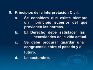 9. Principios de la Interpretación Civil. a. Se considera que existe siempre  un  principio superior del que  provienen las normas. b. El Derecho debe satisfacer las  necesidades de la vida actual. c. Se debe procurar guardar una  congruencia entre el pasado y el  futuro. d. La costumbre. 