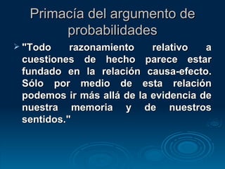 Primacía del argumento de probabilidades "Todo razonamiento relativo a cuestiones de hecho parece estar fundado en la relación causa-efecto. Sólo por medio de esta relación podemos ir más allá de la evidencia de nuestra memoria y de nuestros sentidos." 