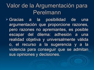 Valor de la Argumentación para Perelmann Gracias a la posibilidad de una argumentación que proporcione razones, pero razones no apremiantes, es posible escapar del dilema: adhesión a una realidad objetiva y universalmente válida o, el recurso a la sugerencia y a la violencia para conseguir que se admitan sus opiniones y decisiones. 