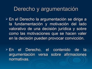 Derecho y argumentación En el Derecho la argumentación se dirige a la fundamentación y motivación del lado valorativo de una decisión jurídica y sobre como las motivaciones que se hacen valer en la decisión pueden provocar convicción. En el Derecho, el contenido de la argumentación versa sobre afirmaciones normativas. 