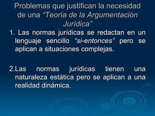 Problemas que justifican la necesidad de una  “Teoría de la Argumentación Jurídica” 1. Las normas jurídicas se redactan en un lenguaje sencillo  “si-entonces”  pero se aplican a situaciones complejas. 2.Las normas jurídicas tienen una naturaleza estática pero se aplican a una realidad dinámica. 