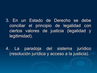 3. En un Estado de Derecho se debe conciliar el principio de legalidad con ciertos valores de justicia (legalidad y legitimidad). 4. La paradoja del sistema jurídico (resolución jurídica y acceso a la justicia). 