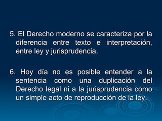 5. El Derecho moderno se caracteriza por la diferencia entre texto e interpretación, entre ley y jurisprudencia. 6. Hoy día no es posible entender a la sentencia como una duplicación del Derecho legal ni a la jurisprudencia como un simple acto de reproducción de la ley. 