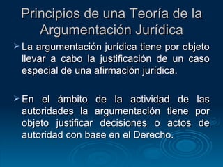 Principios de una Teoría de la Argumentación Jurídica La argumentación jurídica tiene por objeto llevar a cabo la justificación de un caso especial de una afirmación jurídica. En el ámbito de la actividad de las autoridades la argumentación tiene por objeto justificar decisiones o actos de autoridad con base en el Derecho. 