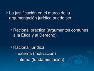 La justificación en el marco de la argumentación jurídica puede ser: Racional práctica (argumentos comunes a la Ética y al Derecho). Racional jurídica Externa (motivación) Interna (fundamentación) 