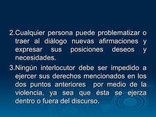2.Cualquier persona puede problematizar o traer al diálogo nuevas afirmaciones y expresar sus posiciones deseos y necesidades. 3.Ningún interlocutor debe ser impedido a ejercer sus derechos mencionados en los dos puntos anteriores  por medio de la violencia, ya sea que ésta se ejerza dentro o fuera del discurso. 
