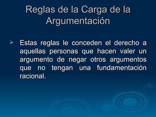 Reglas de la Carga de la Argumentación Estas reglas le conceden el derecho a aquellas personas que hacen valer un argumento de negar otros argumentos que no tengan una fundamentación racional. 