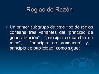 Reglas de Razón Un primer subgrupo de este tipo de reglas contiene tres variantes del “principio de generalización”:  “principio de cambio de roles”,  “principio de consenso” y,  principio de publicidad” como sigue: 