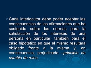 Cada interlocutor debe poder aceptar las consecuencias de las afirmaciones que ha sostenido sobre las normas para la satisfacción de los intereses de una persona en particular, también para el caso hipotético en que el mismo resultara obligado frente a la misma y, en consecuencia, perjudicado  –principio de cambio de roles- 