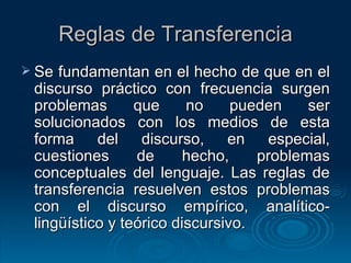 Reglas de Transferencia Se fundamentan en el hecho de que en el discurso práctico con frecuencia surgen problemas que no pueden ser solucionados con los medios de esta forma del discurso, en especial, cuestiones de hecho, problemas conceptuales del lenguaje. Las reglas de transferencia resuelven estos problemas con el discurso empírico, analítico-lingüístico y teórico discursivo. 