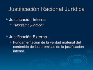 Justificación Racional Jurídica Justificación Interna  ” silogismo jurídico” Justificación Externa Fundamentación de la verdad material del contenido de las premisas de la justificación interna.  