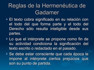 Reglas de la Hermenéutica de Gadamer El texto cobra significado en su relación con el todo del que forma parte y el todo del Derecho sólo resulta inteligible desde sus partes.  Lo que el intérprete se propone como fin de su actividad condiciona la significación del texto escrito o redactado en el pasado.  Se debe estar consciente que cada época le impone al intérprete ciertos prejuicios que son su punto de partida. 