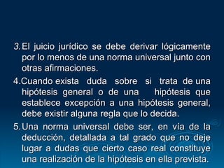 3. El juicio jurídico se debe derivar lógicamente por lo menos de una norma universal junto con otras afirmaciones. 4.Cuando exista  duda  sobre  si  trata  de una hipótesis general o de una  hipótesis que establece excepción a una hipótesis general, debe existir alguna regla que lo decida. 5. Una norma universal debe ser, en vía de la deducción, detallada a tal grado que no deje lugar a dudas que cierto caso real constituye una realización de la hipótesis en ella prevista. 