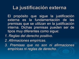 La justificación externa El propósito que sigue la justificación externa es la fundamentación de las premisas que se utilizan en la justificación interna. Dichas premisas pueden ser de tipos muy diferentes como sigue: 1.  Reglas del derecho positivo. 2.  Afirmaciones empíricas. 3.  Premisas que no son ni afirmaciones empíricas ni reglas de derecho. 