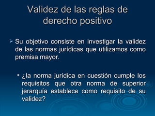 Validez de las reglas de derecho positivo Su objetivo consiste en investigar la validez de las normas jurídicas que utilizamos como premisa mayor. ¿la norma jurídica en cuestión cumple los requisitos que otra norma de superior jerarquía establece como requisito de su validez? 