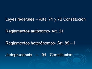 Leyes federales – Arts. 71 y 72 Constitución Reglamentos autónomo- Art. 21  Reglamentos heterónomos- Art. 89 – I Jurisprudencia – 94 Constitución 
