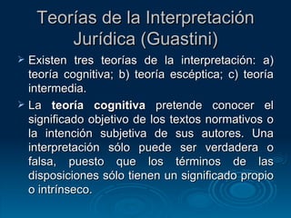 Teorías de la Interpretación Jurídica (Guastini) Existen tres teorías de la interpretación: a) teoría cognitiva; b) teoría escéptica; c) teoría intermedia. La  teoría cognitiva  pretende conocer el significado objetivo de los textos normativos o la intención subjetiva de sus autores. Una interpretación sólo puede ser verdadera o falsa, puesto que los términos de las disposiciones sólo tienen un significado propio o intrínseco. 
