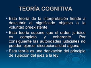 TEORÍA COGNITIVA Esta teoría de la interpretación tiende a descubrir el significado objetivo o la voluntad preexistente. Esta teoría supone que el orden jurídico es completo y coherente. Por consiguiente las autoridades judiciales no pueden ejercer discrecionalidad alguna. Esta teoría es una derivación del principio de sujeción del juez a la ley. 
