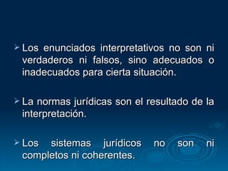 Los enunciados interpretativos no son ni verdaderos ni falsos, sino adecuados o inadecuados para cierta situación. La normas jurídicas son el resultado de la interpretación. Los sistemas jurídicos no son ni completos ni coherentes. 