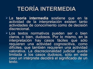 TEORÍA INTERMEDIA La  teoría intermedia  sostiene que en la actividad de la interpretación existen tanto actividades de conocimiento como de decisión discrecional. Los textos normativos pueden ser o bien claros, o bien, dudosos. Por lo mismo, en la interpretación hay casos fáciles que sólo requieren una actividad cognoscitiva, como difíciles, que también requieren una actividad valorativa. La discrecionalidad judicial queda limitada a los casos dudosos, sólo en este caso un intérprete decidirá el significado de un texto. 