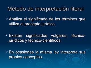 Método de interpretación literal Analiza el significado de los términos que utiliza el precepto jurídico. Existen significados vulgares, técnico-jurídicos y técnico-científicos. En ocasiones la misma ley interpreta sus propios conceptos. 