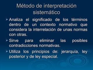 Método de interpretación sistemático Analiza el significado de los términos dentro de un contexto normativo que considera la interrelación de unas normas con otras. Sirve para eliminar las posibles contradicciones normativas. Utiliza los principios de: jerarquía, ley posterior y de ley especial. 