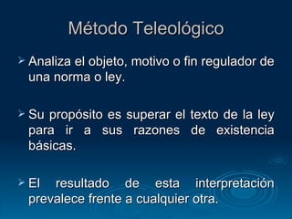 Método Teleológico Analiza el objeto, motivo o fin regulador de una norma o ley. Su propósito es superar el texto de la ley para ir a sus razones de existencia básicas. El resultado de esta interpretación prevalece frente a cualquier otra. 