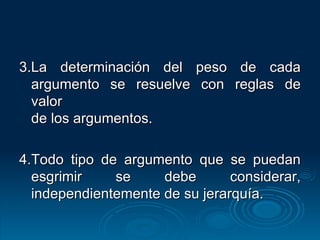 3.La determinación del peso de cada argumento se resuelve con reglas de valor  de los argumentos. 4. Todo tipo de argumento que se puedan esgrimir se debe considerar, independientemente de su jerarquía. 