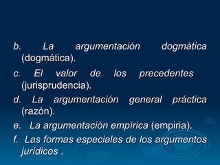 b. La argumentación dogmática  (dogmática). c. El valor de los precedentes   (jurisprudencia). d. La argumentación general práctica  (razón). e.  La argumentación empírica  (empiria). f.  Las formas especiales de los argumentos jurídicos  . 