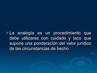 La analogía es un procedimiento que debe utilizarse con cuidado y taco que supone una ponderación del valor jurídico de las circunstancias de hecho 
