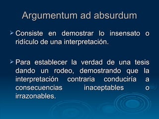 Argumentum ad absurdum Consiste en demostrar lo insensato o ridículo de una interpretación. Para establecer la verdad de una tesis dando un rodeo, demostrando que la interpretación contraria conduciría a consecuencias inaceptables o irrazonables. 