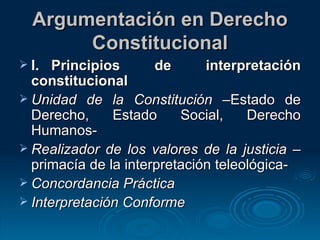 Argumentación en Derecho Constitucional I. Principios de interpretación constitucional Unidad de la Constitución  –Estado de Derecho, Estado Social, Derecho Humanos- Realizador de los valores de la justicia  –primacía de la interpretación teleológica- Concordancia Práctica Interpretación Conforme 