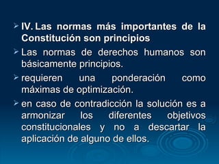 IV. Las normas más importantes de la Constitución son principios Las normas de derechos humanos son básicamente principios. requieren una ponderación como máximas de optimización. en caso de contradicción la solución es a armonizar los diferentes objetivos constitucionales y no a descartar la aplicación de alguno de ellos. 