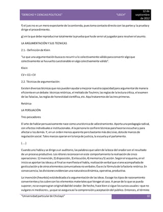 “DERECHO Y CIENCIAS POLITICAS” “UDCH”
12 de
septiembre
de 2012
“Universidadparticularde Chiclayo” 10
f) el juezno esun meroexpectante de lacontienda,puestomacontactodirectocon laspartesy la pruebay
dirige el procedimiento.
g) enla que debe reproducirse totalmente lapruebaque hade serviral juzgadorpara resolverel asunto.
LA ARGUMENTACIÓN Y SUS TECNICAS
2.1.- Definiciónde Klein
"Lo que una argumentaciónbuscaesrecurrira lo colectivamente válidoparaconvertiralgoque
colectivamente se havueltocuestionable enalgocolectivamente válido".
Klein
CV + CC= CV
2.2. Técnicasde argumentación:
Existendiversastécnicasque nospuedenayudaramejorarnuestracapacidadpara argumentarde manera
eficienteenundebate:técnicasretóricas,el métodode Toulmin,lasreglasde lalecturacrítica, el examen
de las falacias,lasreglasde honestidad científica,etc.Aquítrataremosde lastresprimeras.
Retórica
LA PERSUACIÓN
Tres pescadores
El arte de hablarpersuasivamente nace comounatécnicade adiestramiento.Aportaunapedagogíaradical,
con efectosindividualese institucionales.A la personale confiere técnicasparahacerse escuchary para
afectara losdemás.Y, enun ordenmenosaparente perobastante másdecisivo,dotade marcosde
regulaciónsocial.Talesmarcosoperanenlalonjade justicia,la escuelayel parlamento.
(....)
Cuandouno hablay se dirige aun auditorio,laspalabrasque salende laboca del oradorson el resultado
de un procesoproductivo.Losrétoresreconoceneneste comportamiento larealizaciónde cinco
operaciones:1) invención,2) disposición,3) elocución,4) memoriay5) acción.Segúnel esquema,enel
iniciose aportanlasideasy al final se manifiestael habla,realizaciónverbal que vieneacompañadade
gesticulaciónyde otroselementoscomunicativosnoverbales.Ésaesla fórmulade lafactoría retórica.En
consecuencia,lasdivisionesevidencianuna naturalezadinámica,operativa,productiva.
La invención(heurésis) estádedicadaala argumentaciónde lasideas.Escoge lostiposde razonamiento
convenientesyloscubre conlos elementos materialesque Venganal caso.A pesarde lo que se pueda
suponer,nose esperagran originalidaddel orador.De hecho,hace biensi sigue lossurcosusuales –que no
vulgaresni mediocres-,yaque se aseguraasí la comprensiónyaceptacióndel público.Entonces,el término
 