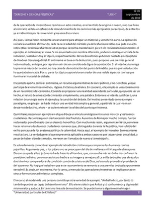 “DERECHO Y CIENCIAS POLITICAS” “UDCH”
12 de
septiembre
de 2012
“Universidadparticularde Chiclayo” 11
de la operaciónde invenciónnoremiteaun acto creativo,enel sentidode originalonuevo,sinoque bien
al contrarioseñalaunesfuerzode descubrimientode loscaminosmásapropiadosparael caso,de entre los
ya establecidosporlaconvenciónylosusosdiscursivos.
Así pues,lainvencióncomportalanzar unaredpara atrapar unmaterial y someterloaarte.La operación
inicial esunadoble afirmación,lade lanecesidaddel métodoyladel esfuerzorelativoque pide ese acto
intelectivo.Decimosesfuerzorelativoporque lanormamandahacer pie enlos recursos bienconocidos:el
ejemplo,el entimemayel locus.Si losenunciadosconnombre diferente,podemosdecirque se tratade la
inducción,ladeducción yel tópico,respectivamente.De losdosúltimosyahemoshabladoenel capítulo
dedicadoal discurso judicial.El entimemase basaenladeducción,puespropone unapremisageneral
indemostrada,ambigua,porlapretensiónde serconsideradadignade aprobación.Si el interlocutorniega
la premisamayordel orador,nohay caso de demostracióndel puntodefendido,puestoque ladeducción
ha quedadotruncada.Porsu parte lostópicosaprovisionanoradorde una redde aspectoscon losque
iluminarel material de debate.
El ejemploaporta,comoel entimema,unrecursoargumentativode carizpúblico,ynocientífico,yaque
participade elementosemotivos,lógicos.Ficticiosyteatrales.En concreto,el ejemploesunrazonamiento
de un recorridoy descendente.Consisteenproponerunarealidadascendente particular,que puede serun
hecho,el relatode unosacontecimientossimplemente,unapalabra.Entoncesse intentajustificaro,una
relaciónde analogíaentre el ejemploylacuestióndel debate.Del motivopresentadocomoejemplo –
paradigma,engriego-,se hade induciruna verdadmásampliay general,apartirde la cual –y en un
descensodeductivo,ahora – se quiere extraerlavalidezdel puntoque interesa.
Quintilianopropone unejemploenel que dibujaunvínculoanalógicoentre unosmúsicosylosbuenos
ciudadanos.Recuerdaque enciertaocasióndosflautista.Ausentes de Romapormucho tiempo,fueron
reclamadosporel Senadocon undecretohonorífico.Conmuchamás razón, argumentael rétor,conviene
hacer retornara los buenosciudadanosromanosque,distinguidosdurante laRepública,hansufridodel
exilioporcausade losavatarespolíticoslacalamidad.Hasta aquí, el ejemplodelmaestro.Sumecanismo
resultaclaro.La verdadgeneral que se presentaaplicableaambos casos esque laspersonasde calidad,a
pesarde habersidodesterradas,merecenserllamadasde nuevoalametrópolis.
Es sobradamente conocidoel ejemplode latradicióncristianaque comparaa loshumanoscon los
pajarillos.Argumentaque,si lospájarosnose preocupandel díade mañanay ni faltaque leshace pues
Diosse ocupade ellos,¿cómonohade hacerlo el hombre,que,conmuchamás razón ha de confiarenla
providenciadivina,porserunacriatura hechaa su imageny semejanza?Laanilladeductivaque abrazalos
dos términoscomparadoseslacondicióncomúnde criaturasde Dios,así comola proverbial providencia
del supremo.Nohayque insistirenque este razonamientose remontaaunapremisadeductivapuramente
verosímil.Esdecir,unentimema.Porlotanto,a menudolasoperacionesinventivasse implicanunasen
otras y formanprocedimientoscomplejos.
El recursoal modelode unapersonaconstituye otravariedadde ejemplo."Aníbal lohizo,portantotú
tambiénpuedessercapazde hacerlo mismo".Elloviene adecirque Aníbal ytú sonhumanosy dignosdel
mismovalory audacia.En la mismalíneade demostración.Se puede tomaraalguiencomoimagen
 